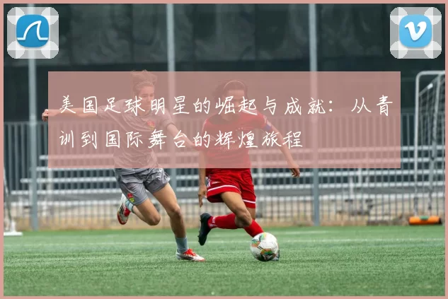 美国足球明星的崛起与成就：从青训到国际舞台的辉煌旅程
