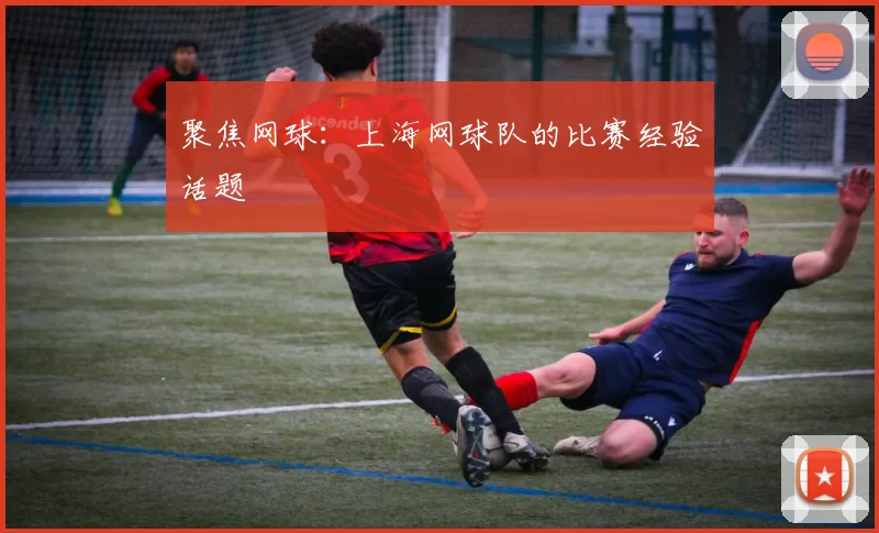聚焦网球：上海网球队的比赛经验话题