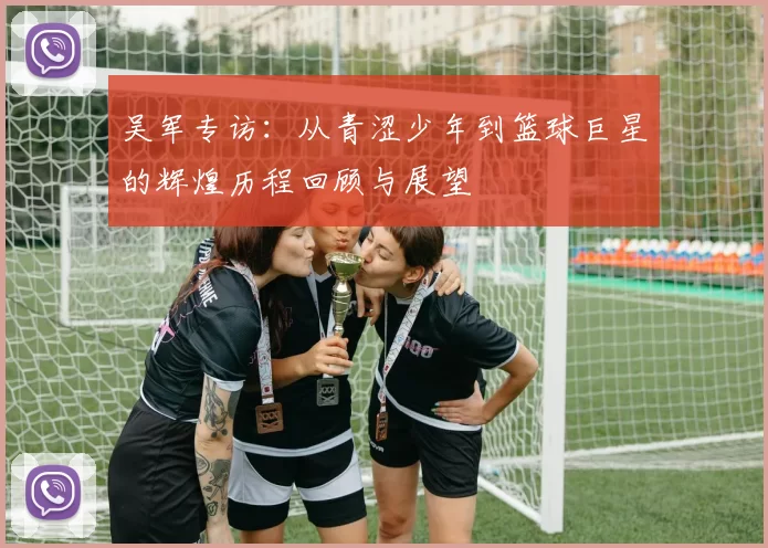 吴军专访：从青涩少年到篮球巨星的辉煌历程回顾与展望