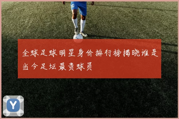 全球足球明星身价排行榜揭晓谁是当今足坛最贵球员