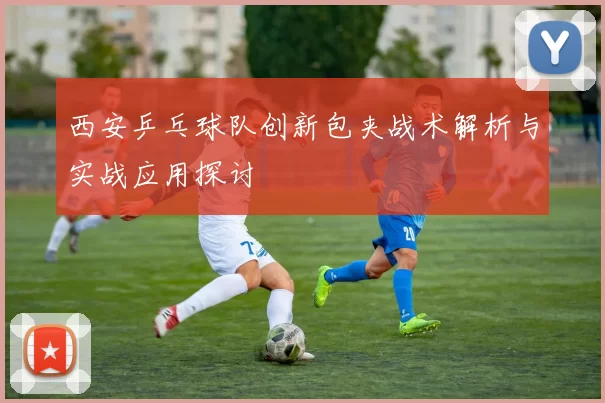 西安乒乓球队创新包夹战术解析与实战应用探讨