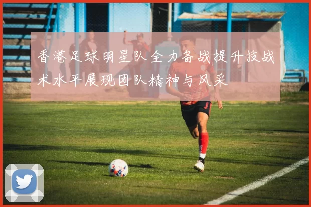 香港足球明星队全力备战提升技战术水平展现团队精神与风采