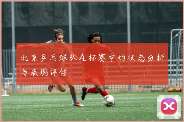 北京乒乓球队在杯赛中的状态分析与表现评估